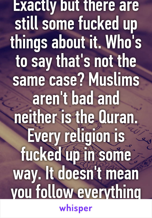 Exactly but there are still some fucked up things about it. Who's to say that's not the same case? Muslims aren't bad and neither is the Quran. Every religion is fucked up in some way. It doesn't mean you follow everything it says.