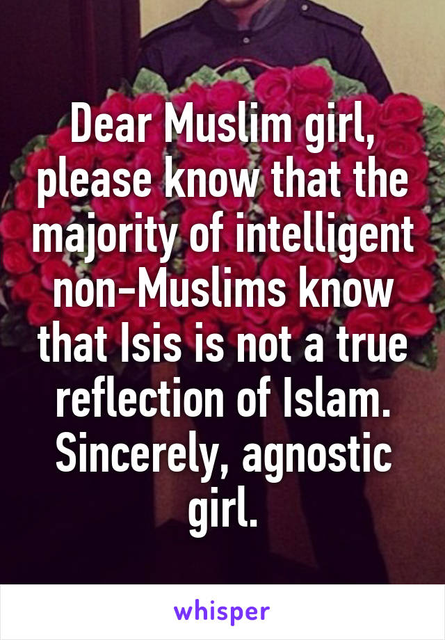 Dear Muslim girl, please know that the majority of intelligent non-Muslims know that Isis is not a true reflection of Islam.
Sincerely, agnostic girl.