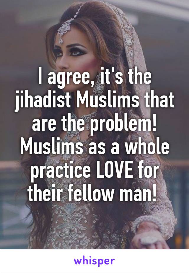 I agree, it's the jihadist Muslims that are the problem! Muslims as a whole practice LOVE for their fellow man! 