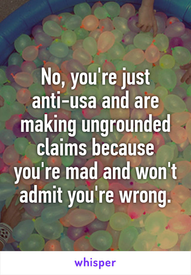 No, you're just anti-usa and are making ungrounded claims because you're mad and won't admit you're wrong.