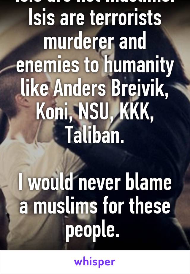 Isis are not muslims.
Isis are terrorists murderer and enemies to humanity like Anders Breivik, Koni, NSU, KKK, Taliban.

I would never blame a muslims for these people. 

