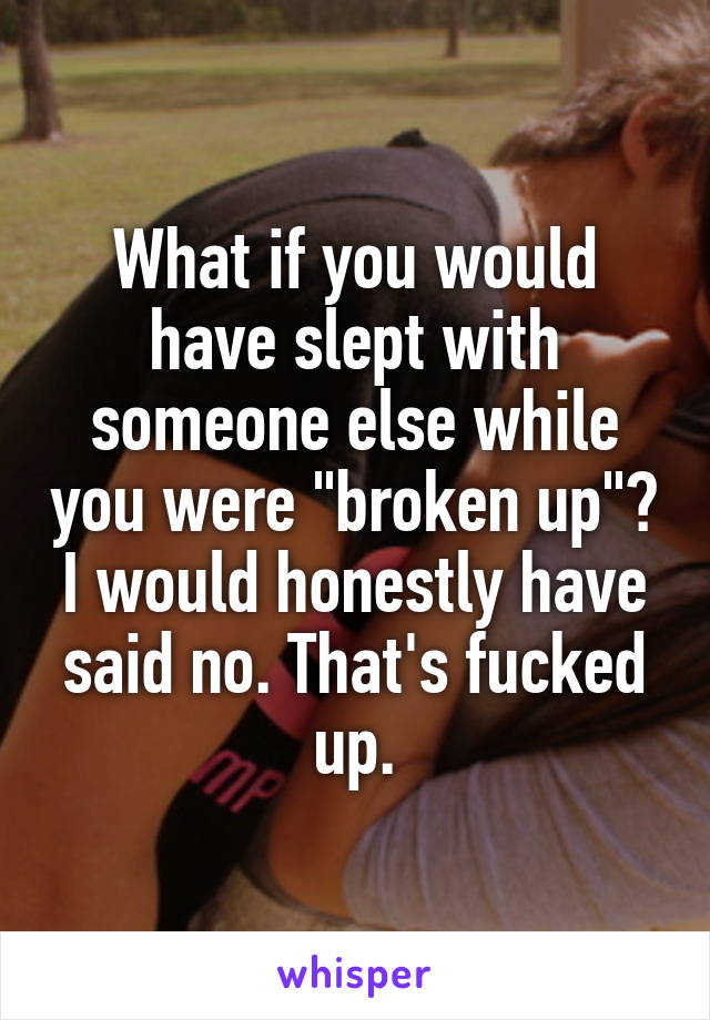 What if you would have slept with someone else while you were "broken up"? I would honestly have said no. That's fucked up.