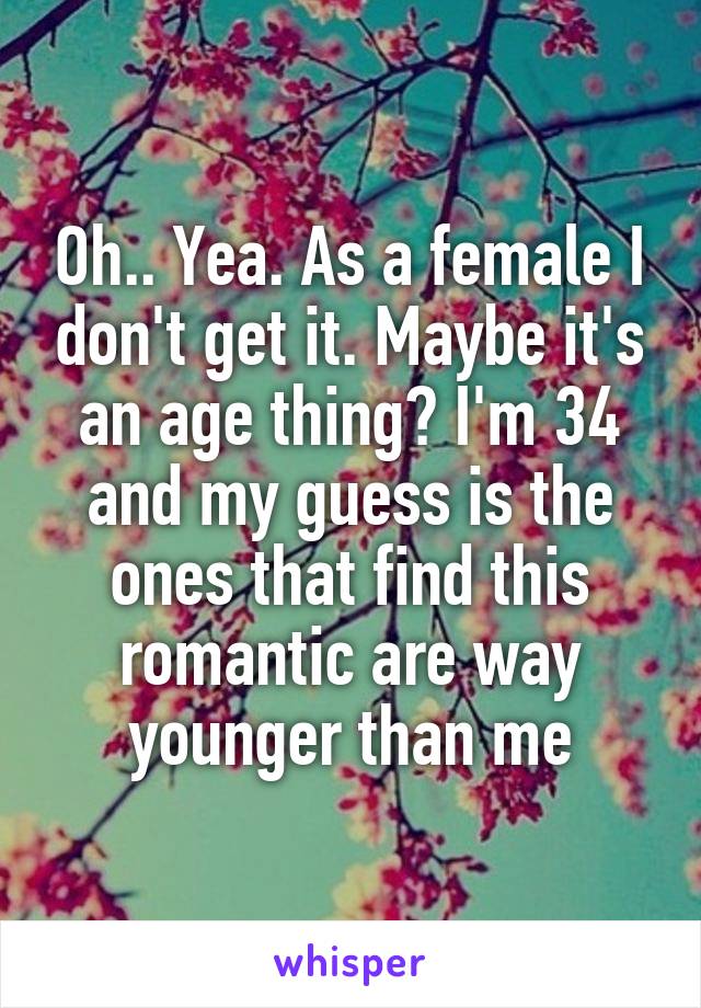 Oh.. Yea. As a female I don't get it. Maybe it's an age thing? I'm 34 and my guess is the ones that find this romantic are way younger than me