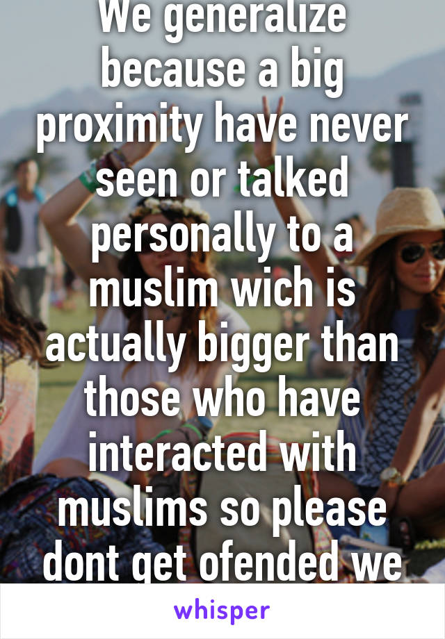 We generalize because a big proximity have never seen or talked personally to a muslim wich is actually bigger than those who have interacted with muslims so please dont get ofended we dont mean u 