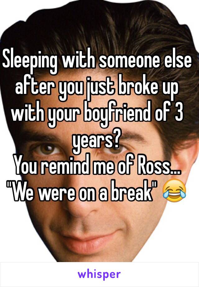 Sleeping with someone else after you just broke up with your boyfriend of 3 years?
You remind me of Ross... "We were on a break" 😂