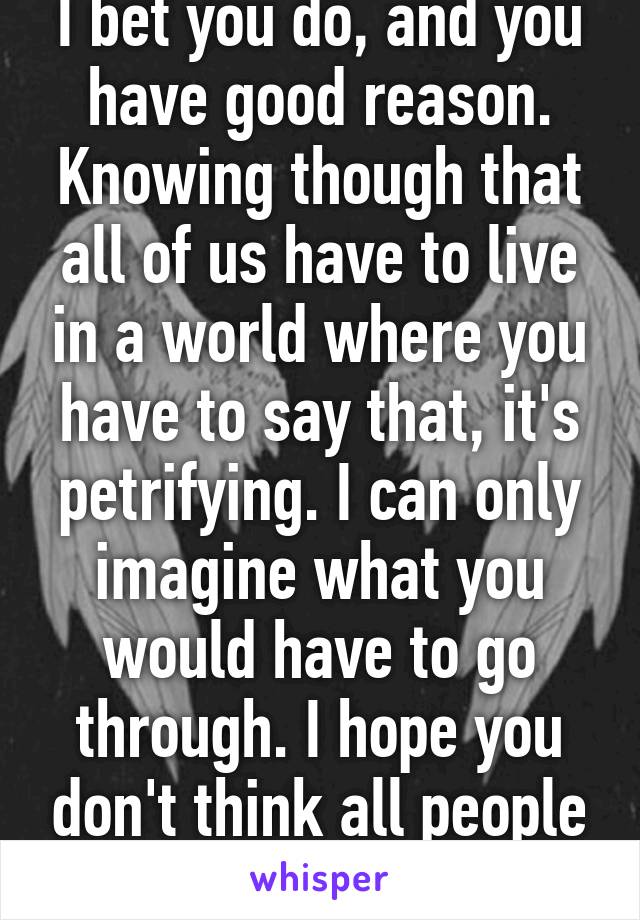 I bet you do, and you have good reason. Knowing though that all of us have to live in a world where you have to say that, it's petrifying. I can only imagine what you would have to go through. I hope you don't think all people are like this.