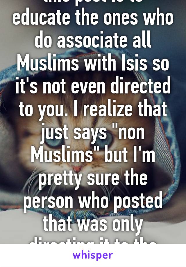 this post is to educate the ones who do associate all Muslims with Isis so it's not even directed to you. I realize that just says "non Muslims" but I'm pretty sure the person who posted that was only directing it to the racist ppl 