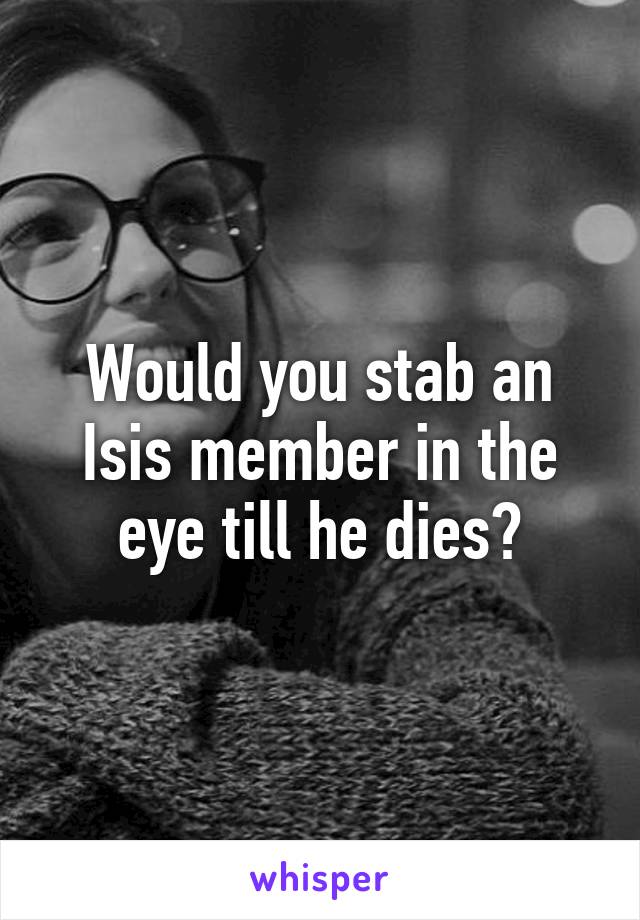 Would you stab an Isis member in the eye till he dies?