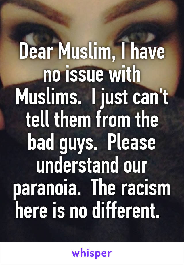 Dear Muslim, I have no issue with Muslims.  I just can't tell them from the bad guys.  Please understand our paranoia.  The racism here is no different.  