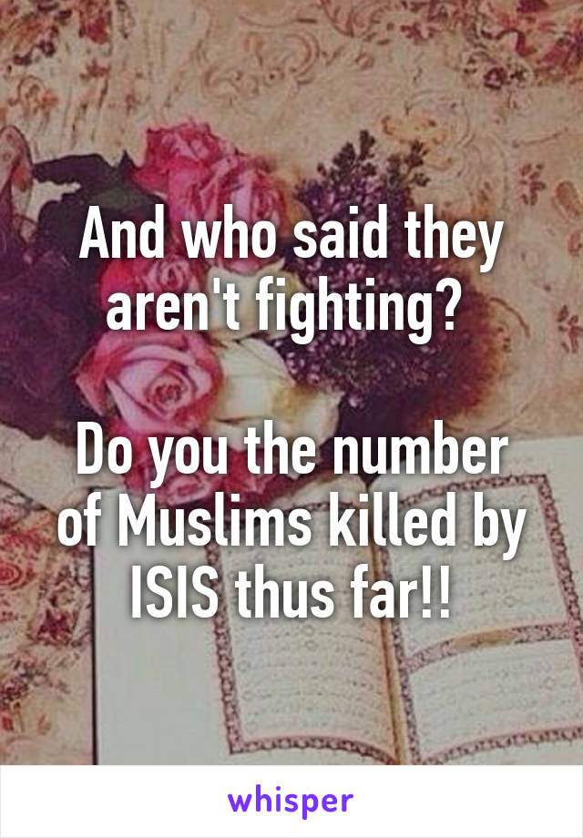 And who said they aren't fighting? 

Do you the number of Muslims killed by ISIS thus far!!