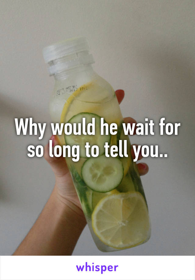 Why would he wait for so long to tell you..