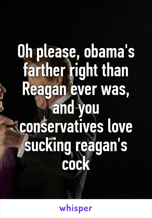 Oh please, obama's farther right than Reagan ever was, and you conservatives love sucking reagan's cock