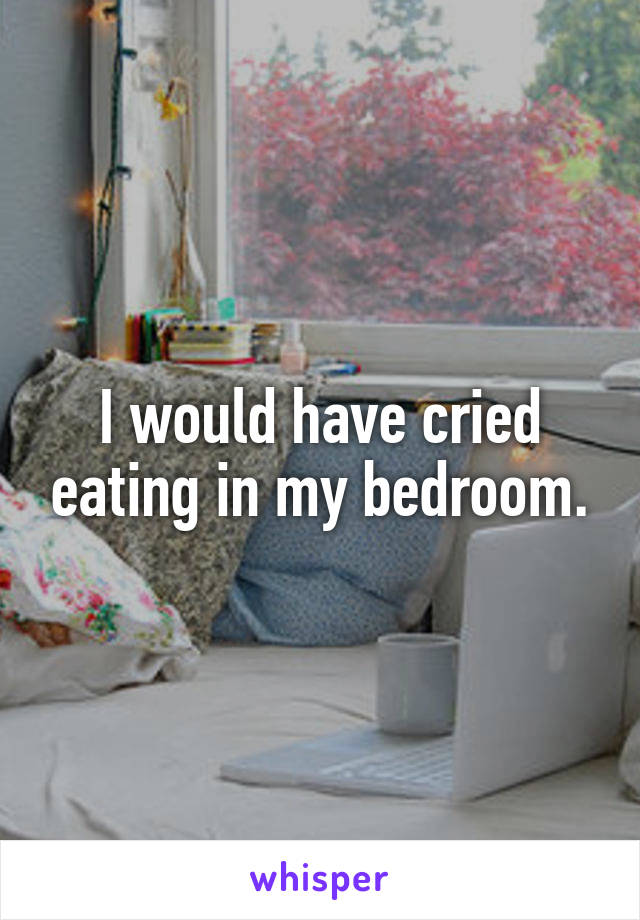 I would have cried eating in my bedroom.