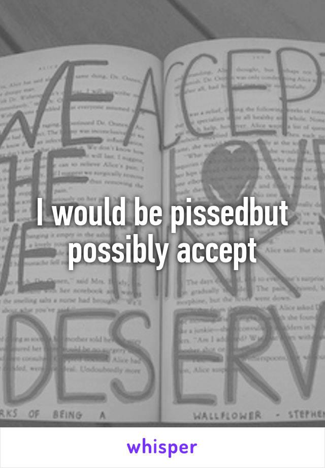 I would be pissedbut possibly accept