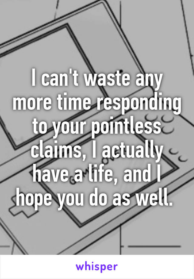 I can't waste any more time responding to your pointless claims, I actually have a life, and I hope you do as well. 