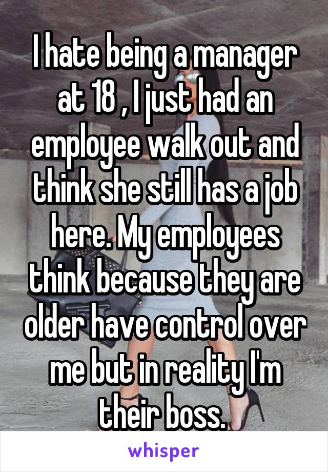 I hate being a manager at 18 , I just had an employee walk out and think she still has a job here. My employees think because they are older have control over me but in reality I'm their boss. 