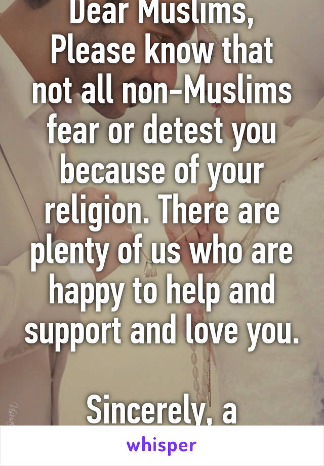 Dear Muslims,
Please know that not all non-Muslims fear or detest you because of your religion. There are plenty of us who are happy to help and support and love you. 
Sincerely, a non-Muslim