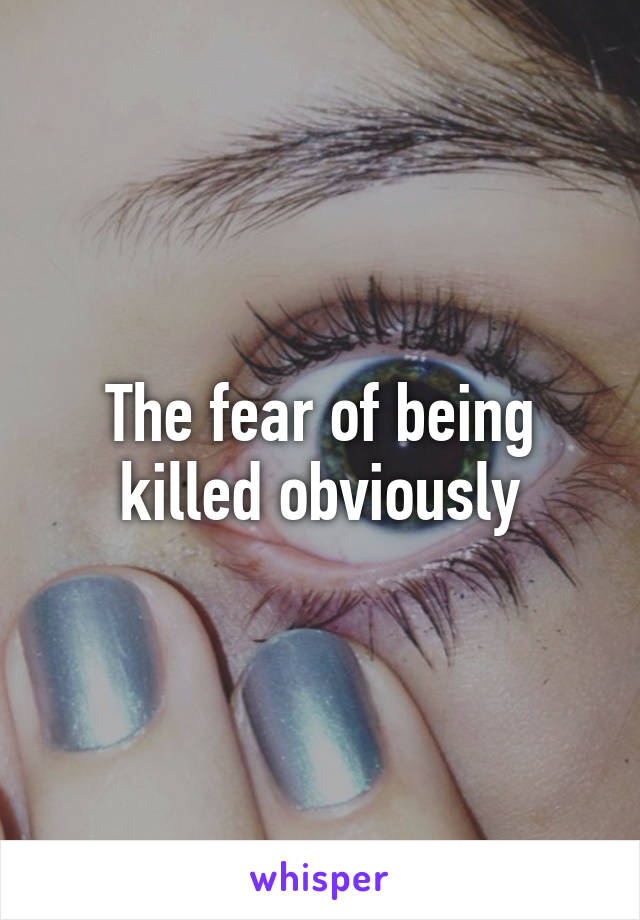 The fear of being killed obviously