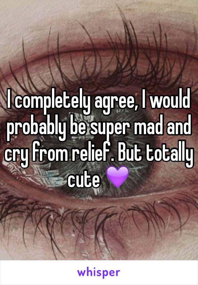 I completely agree, I would probably be super mad and cry from relief. But totally cute 💜