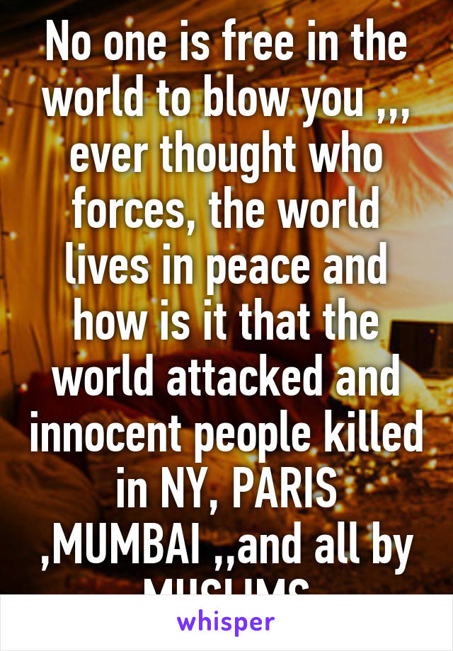 No one is free in the world to blow you ,,, ever thought who forces, the world lives in peace and how is it that the world attacked and innocent people killed in NY, PARIS ,MUMBAI ,,and all by MUSLIMS