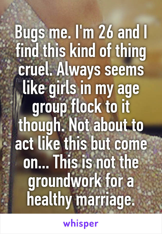 Bugs me. I'm 26 and I find this kind of thing cruel. Always seems like girls in my age group flock to it though. Not about to act like this but come on... This is not the groundwork for a healthy marriage.