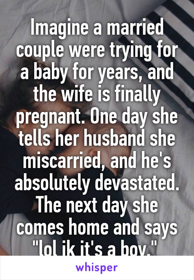 Imagine a married couple were trying for a baby for years, and the wife is finally pregnant. One day she tells her husband she miscarried, and he's absolutely devastated. The next day she comes home and says "lol jk it's a boy." 