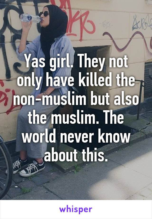 Yas girl. They not only have killed the non-muslim but also the muslim. The world never know about this.