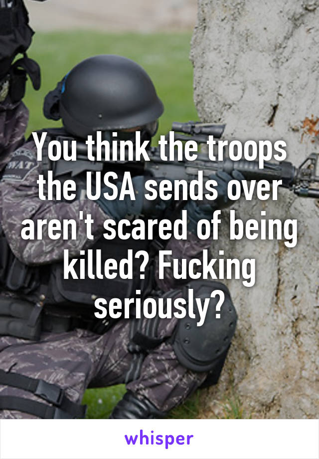 You think the troops the USA sends over aren't scared of being killed? Fucking seriously?