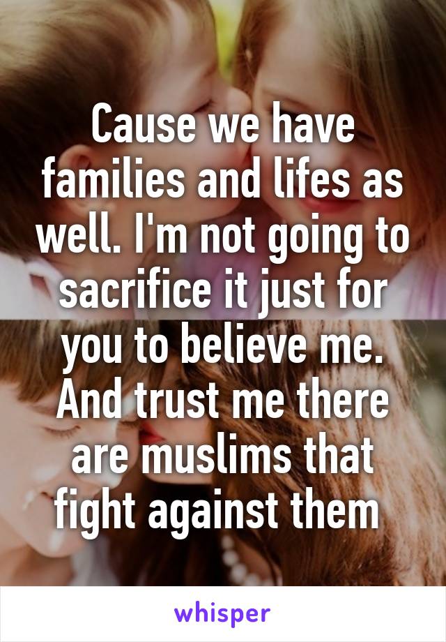 Cause we have families and lifes as well. I'm not going to sacrifice it just for you to believe me. And trust me there are muslims that fight against them 