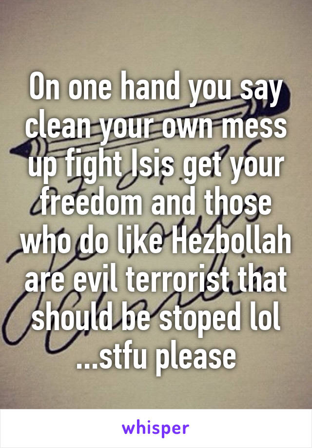 On one hand you say clean your own mess up fight Isis get your freedom and those who do like Hezbollah are evil terrorist that should be stoped lol ...stfu please