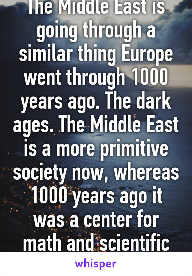 The Middle East is going through a similar thing Europe went through 1000 years ago. The dark ages. The Middle East is a more primitive society now, whereas 1000 years ago it was a center for math and scientific discoveries. 