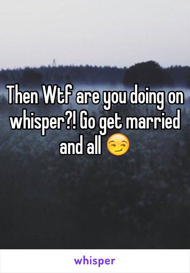 Then Wtf are you doing on whisper?! Go get married and all 😏
