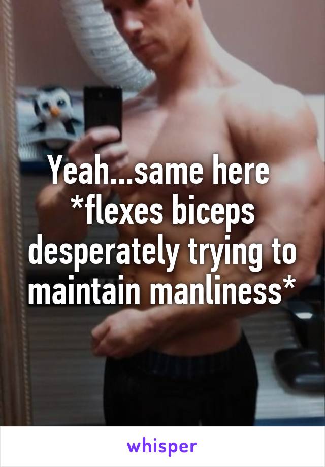 Yeah...same here 
*flexes biceps desperately trying to maintain manliness*