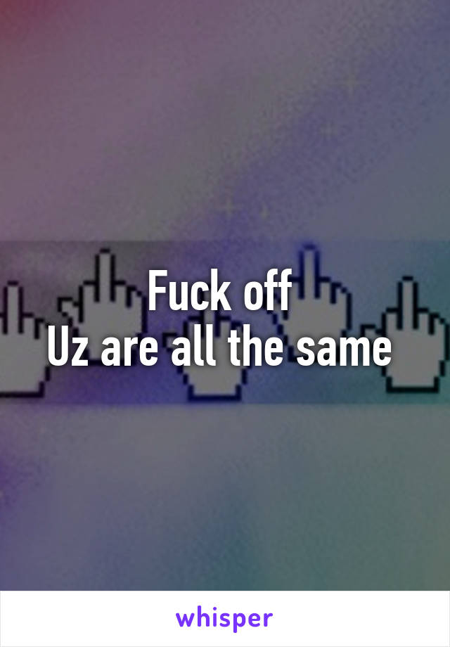 Fuck off 
Uz are all the same 