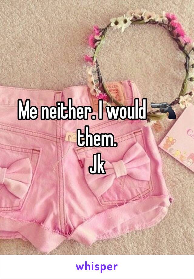 Me neither. I would 🔫 them. 
Jk