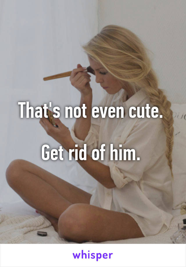 That's not even cute. 

Get rid of him. 