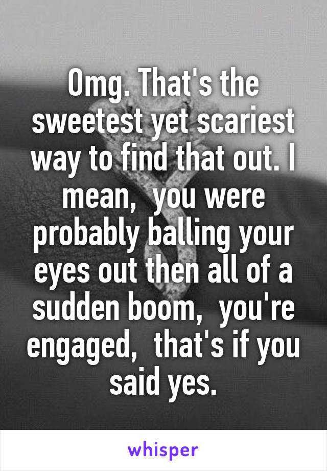 Omg. That's the sweetest yet scariest way to find that out. I mean,  you were probably balling your eyes out then all of a sudden boom,  you're engaged,  that's if you said yes.