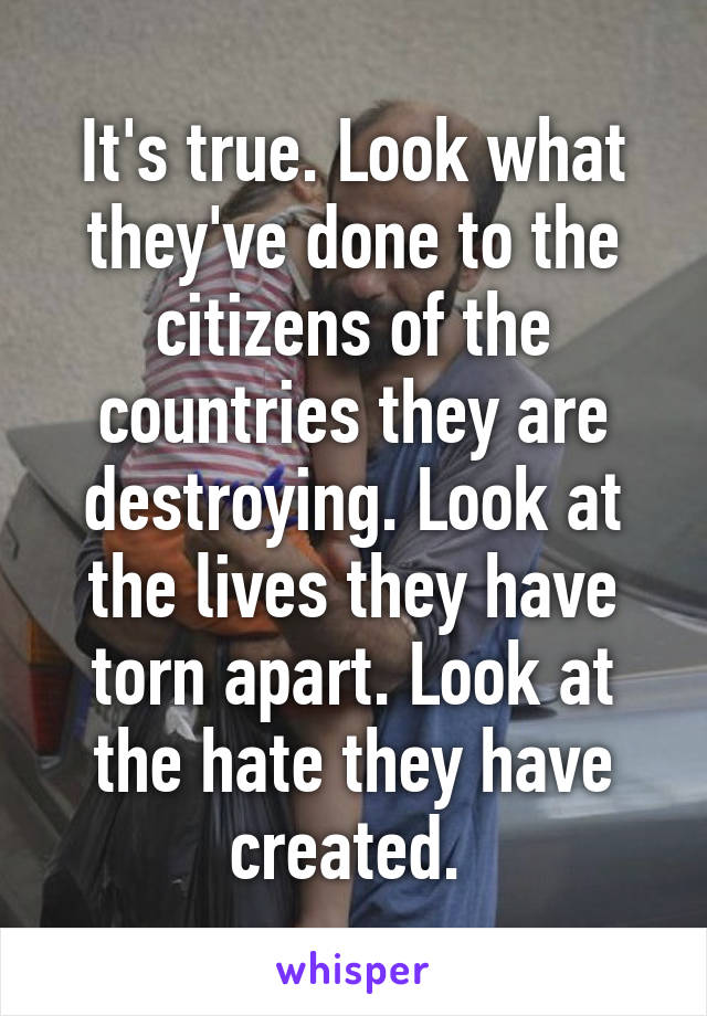 It's true. Look what they've done to the citizens of the countries they are destroying. Look at the lives they have torn apart. Look at the hate they have created. 