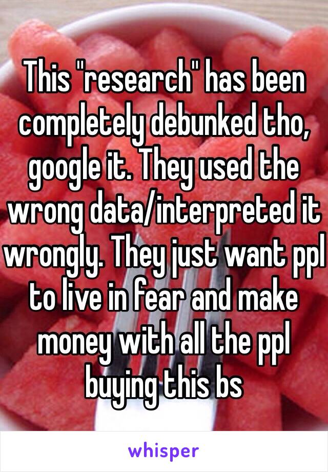 This "research" has been completely debunked tho, google it. They used the wrong data/interpreted it wrongly. They just want ppl to live in fear and make money with all the ppl buying this bs