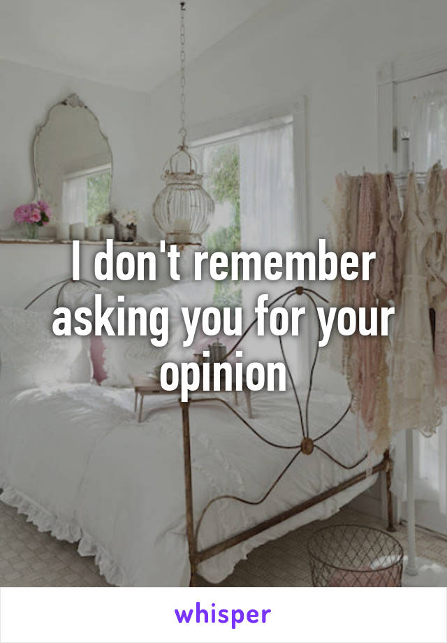 I don't remember asking you for your opinion