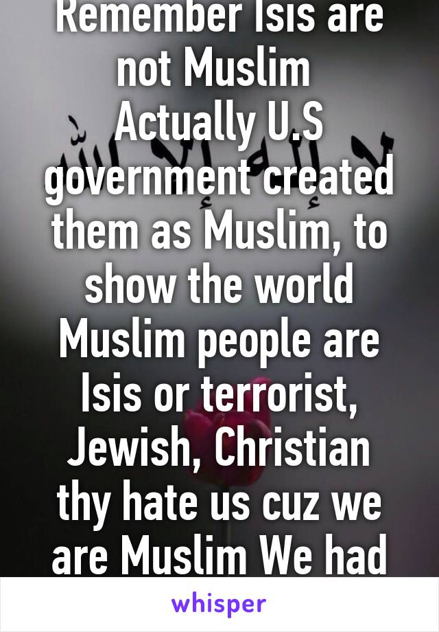 Remember Isis are not Muslim 
Actually U.S government created them as Muslim, to show the world Muslim people are Isis or terrorist,
Jewish, Christian thy hate us cuz we are Muslim We had power in Quran 