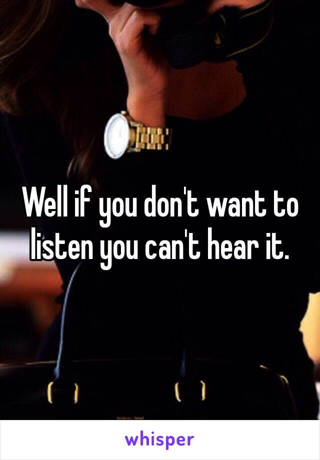 Well if you don't want to listen you can't hear it. 