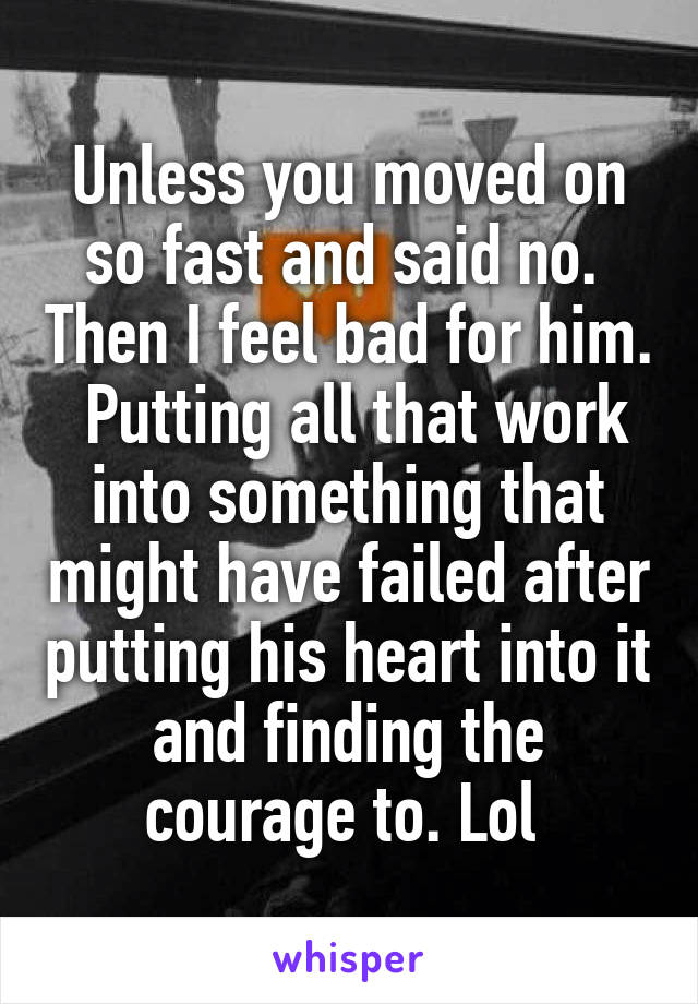 Unless you moved on so fast and said no.  Then I feel bad for him.  Putting all that work into something that might have failed after putting his heart into it and finding the courage to. Lol 