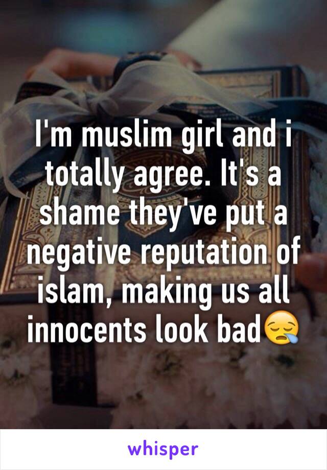 I'm muslim girl and i totally agree. It's a shame they've put a negative reputation of islam, making us all innocents look bad😪