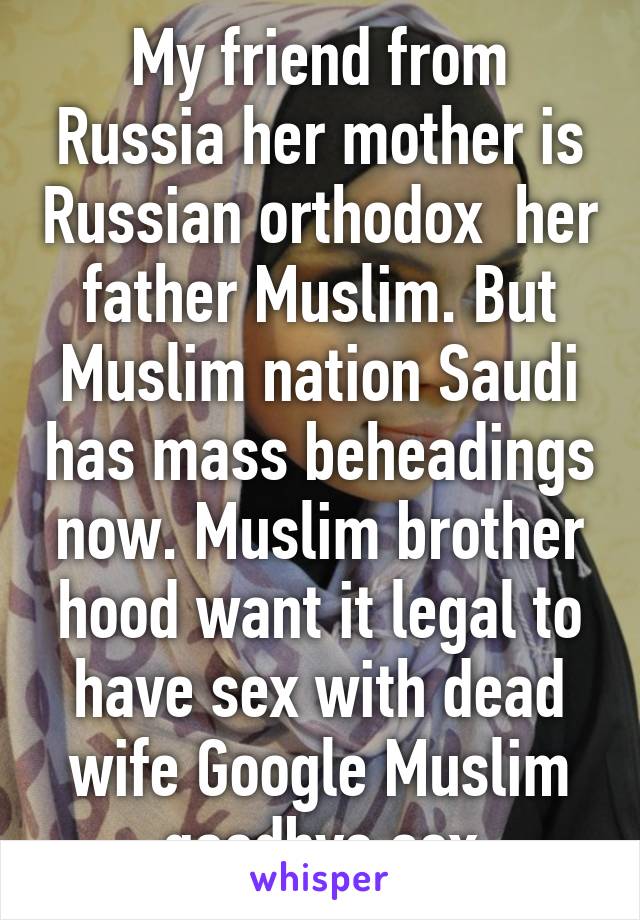 My friend from Russia her mother is Russian orthodox  her father Muslim. But Muslim nation Saudi has mass beheadings now. Muslim brother hood want it legal to have sex with dead wife Google Muslim goodbye sex