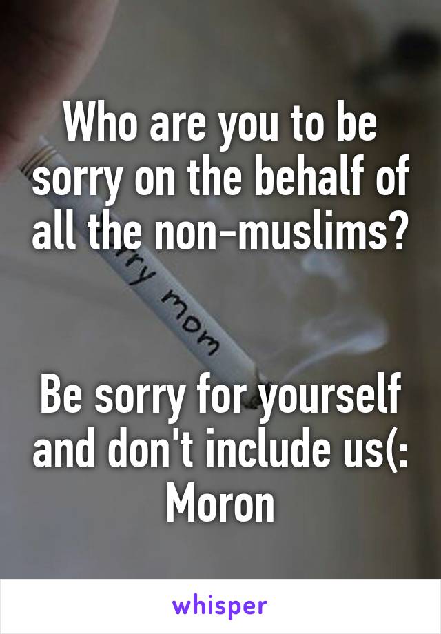 Who are you to be sorry on the behalf of all the non-muslims? 

Be sorry for yourself and don't include us(:
Moron