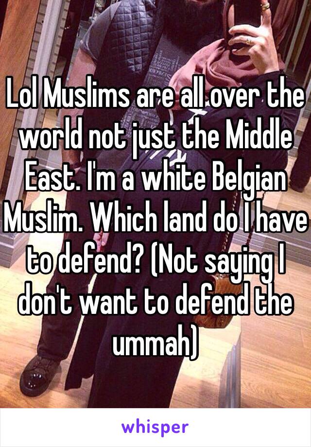 Lol Muslims are all over the world not just the Middle East. I'm a white Belgian Muslim. Which land do I have to defend? (Not saying I don't want to defend the ummah)