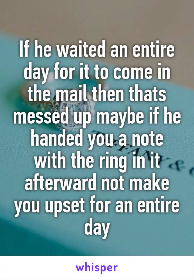 If he waited an entire day for it to come in the mail then thats messed up maybe if he handed you a note with the ring in it afterward not make you upset for an entire day