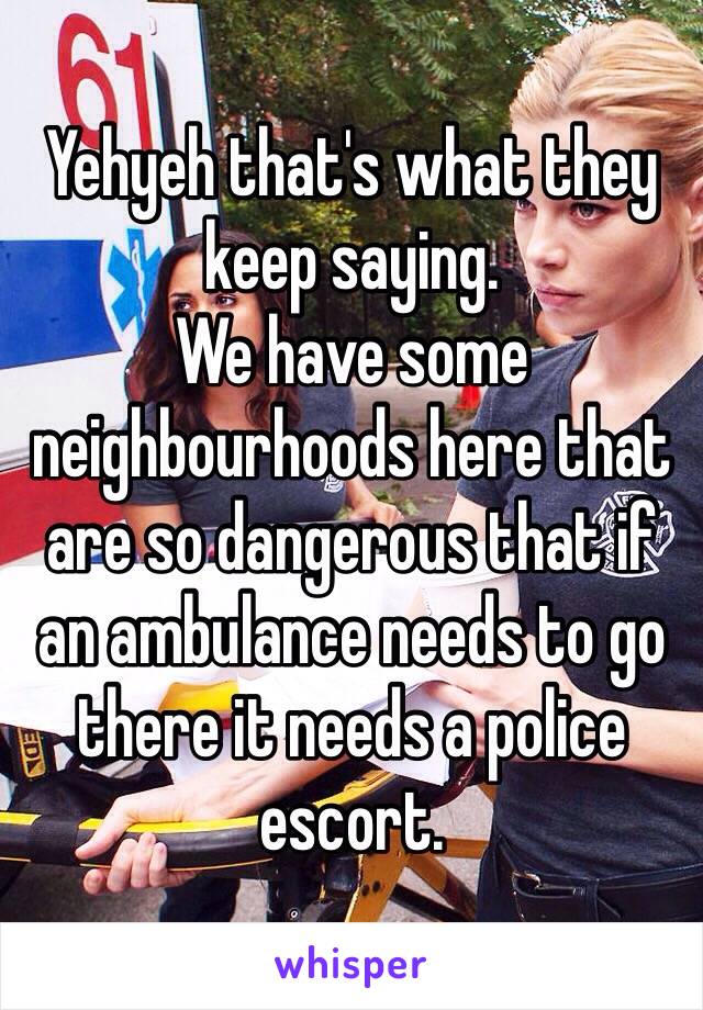 Yehyeh that's what they keep saying.
We have some neighbourhoods here that are so dangerous that if an ambulance needs to go there it needs a police escort.