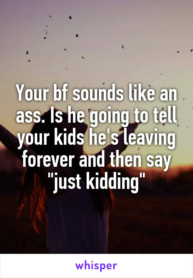 Your bf sounds like an ass. Is he going to tell your kids he's leaving forever and then say "just kidding"